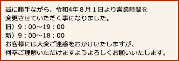 誠に勝手ながら、令和4年８月１日より営業時間を変更させていただく事になりました。旧）9：00～19：00。新）9：00～18：00。お客様には大変ご迷惑をおかけいたしますが、何卒ご理解いただけますようよろしくお願いいたします。